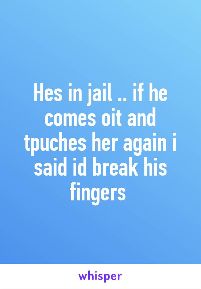 Hes in jail .. if he comes oit and tpuches her again i said id break his fingers 