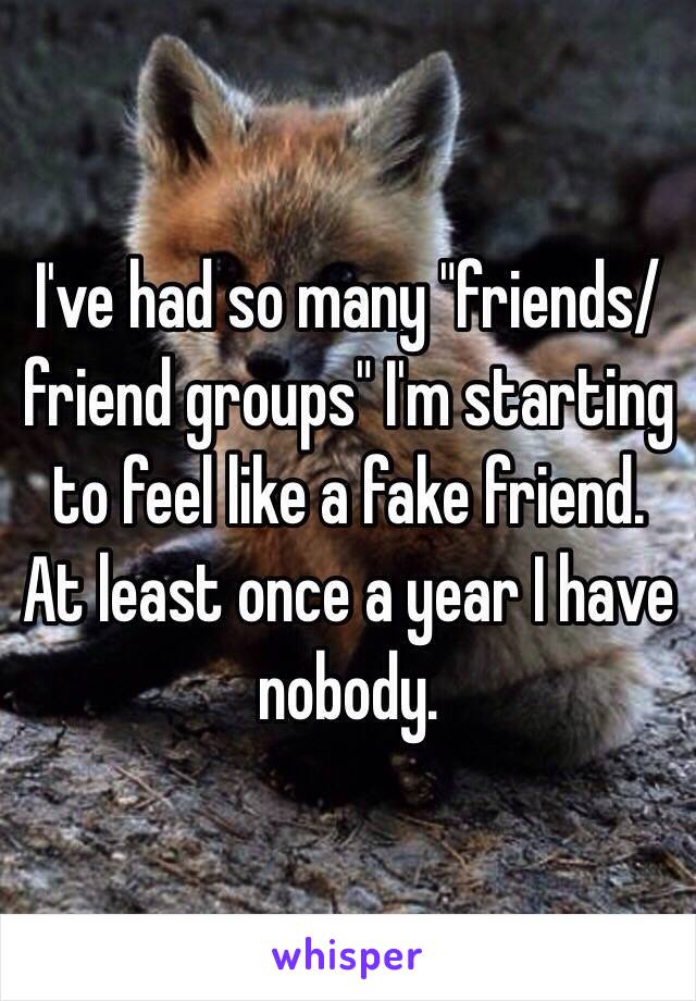 I've had so many "friends/friend groups" I'm starting to feel like a fake friend. At least once a year I have nobody.