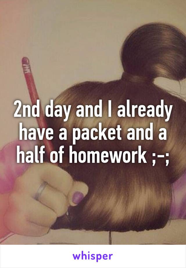 2nd day and I already have a packet and a half of homework ;-;