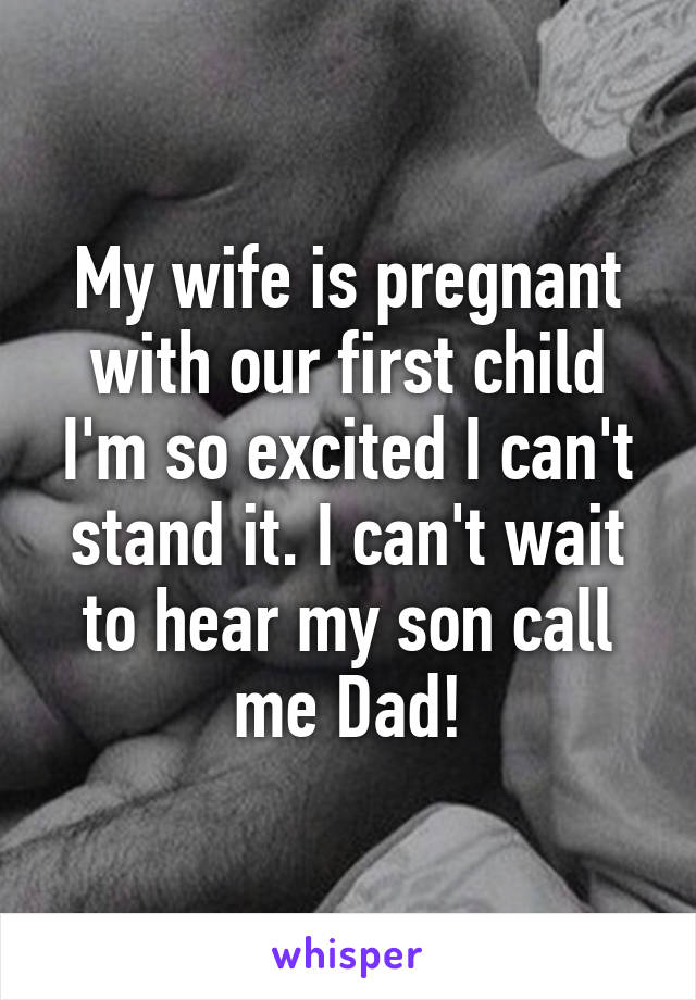 My wife is pregnant with our first child I'm so excited I can't stand it. I can't wait to hear my son call me Dad!