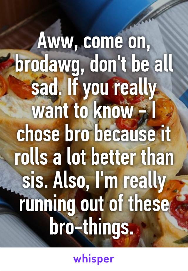 Aww, come on, brodawg, don't be all sad. If you really want to know - I chose bro because it rolls a lot better than sis. Also, I'm really running out of these bro-things. 