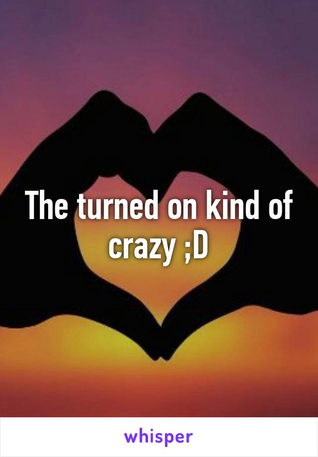 The turned on kind of crazy ;D