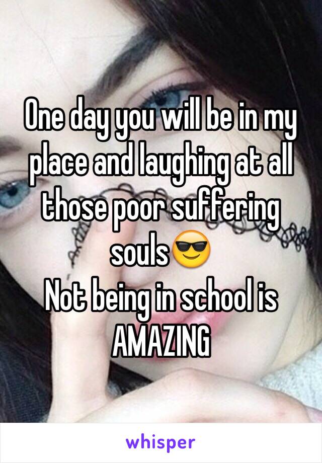 One day you will be in my place and laughing at all those poor suffering souls😎
Not being in school is AMAZING 