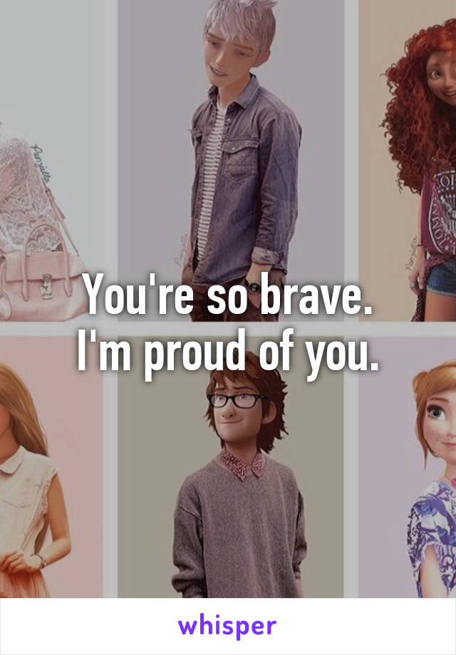 You're so brave.
I'm proud of you.