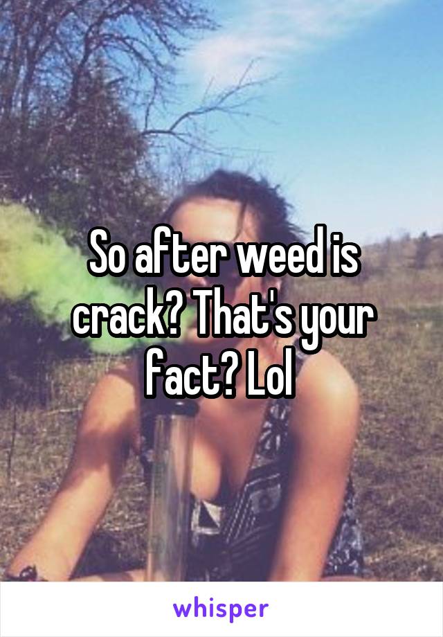 So after weed is crack? That's your fact? Lol 