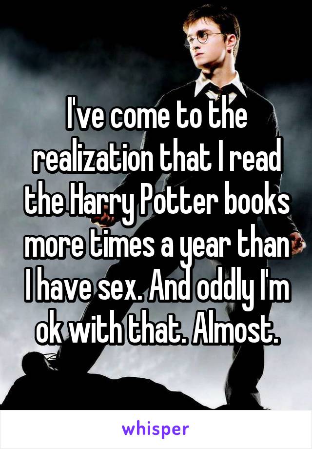 I've come to the realization that I read the Harry Potter books more times a year than I have sex. And oddly I'm ok with that. Almost.