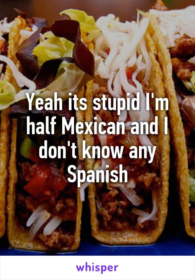 Yeah its stupid I'm half Mexican and I don't know any Spanish