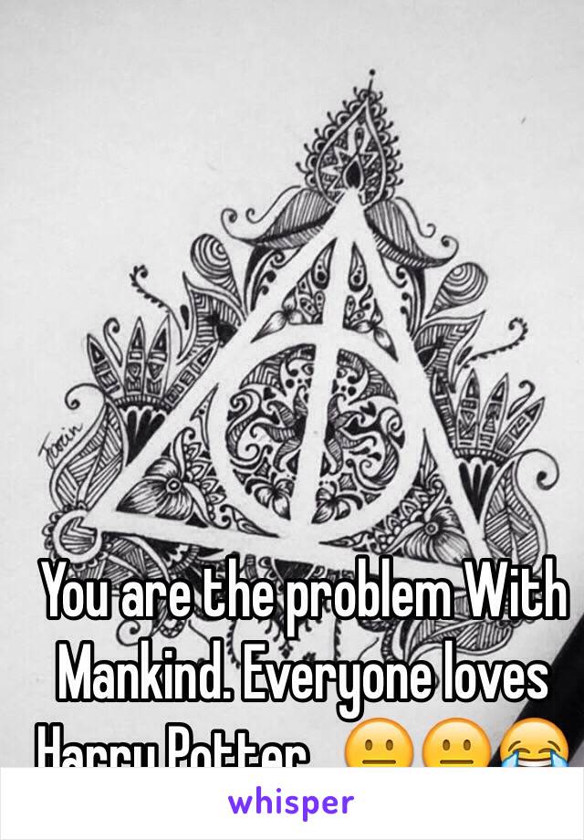 You are the problem With Mankind. Everyone loves Harry Potter...😐😐😂