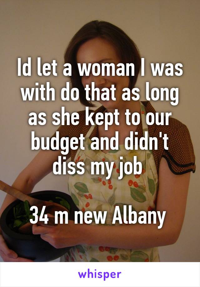 Id let a woman I was with do that as long as she kept to our budget and didn't diss my job 

34 m new Albany 