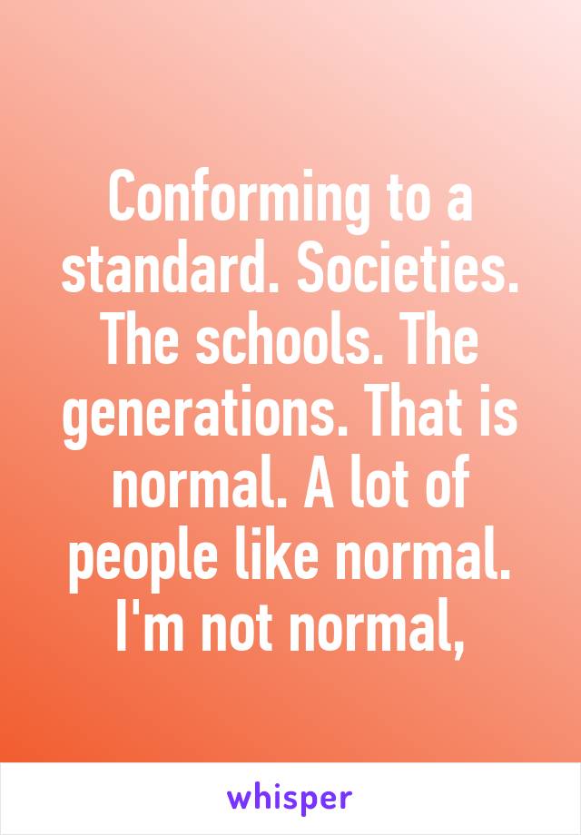 Conforming to a standard. Societies. The schools. The generations. That is normal. A lot of people like normal. I'm not normal,