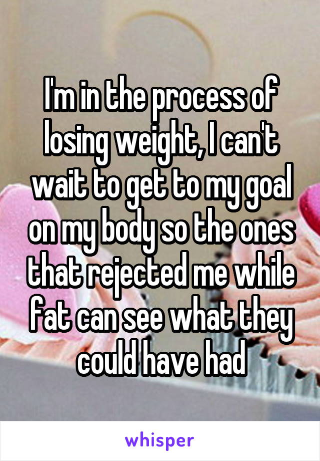 I'm in the process of losing weight, I can't wait to get to my goal on my body so the ones that rejected me while fat can see what they could have had