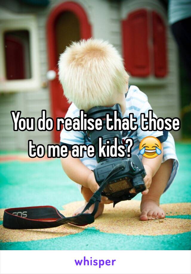 You do realise that those to me are kids? 😂