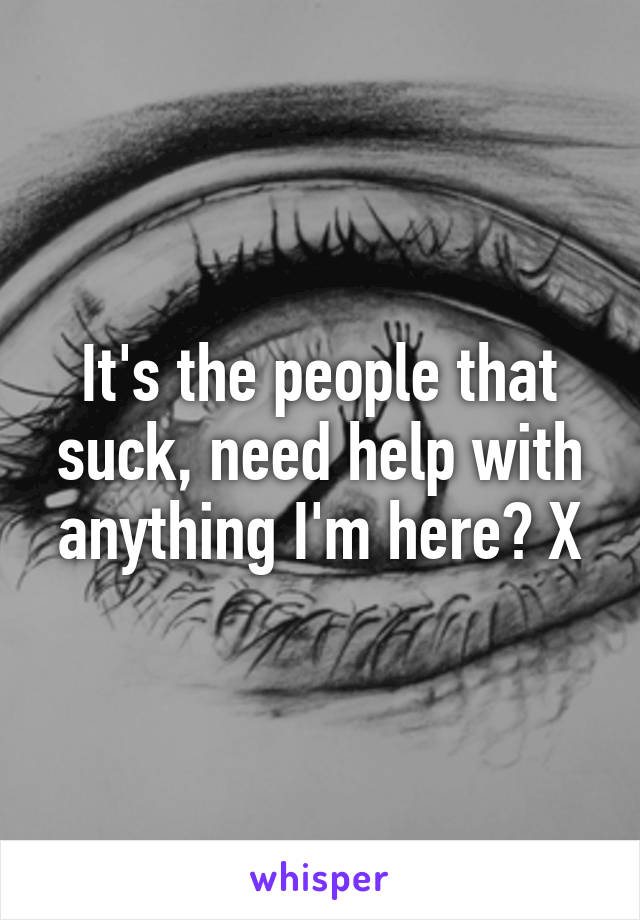 It's the people that suck, need help with anything I'm here? X