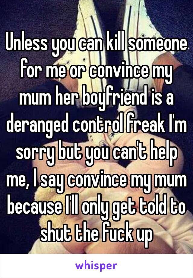 Unless you can kill someone for me or convince my mum her boyfriend is a deranged control freak I'm sorry but you can't help me, I say convince my mum because I'll only get told to shut the fuck up