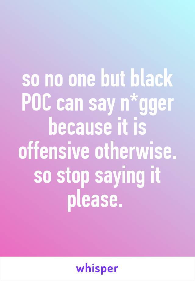 so no one but black POC can say n*gger because it is offensive otherwise. so stop saying it please. 