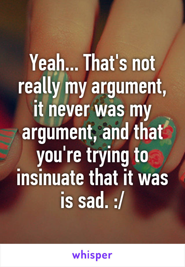 Yeah... That's not really my argument, it never was my argument, and that you're trying to insinuate that it was is sad. :/