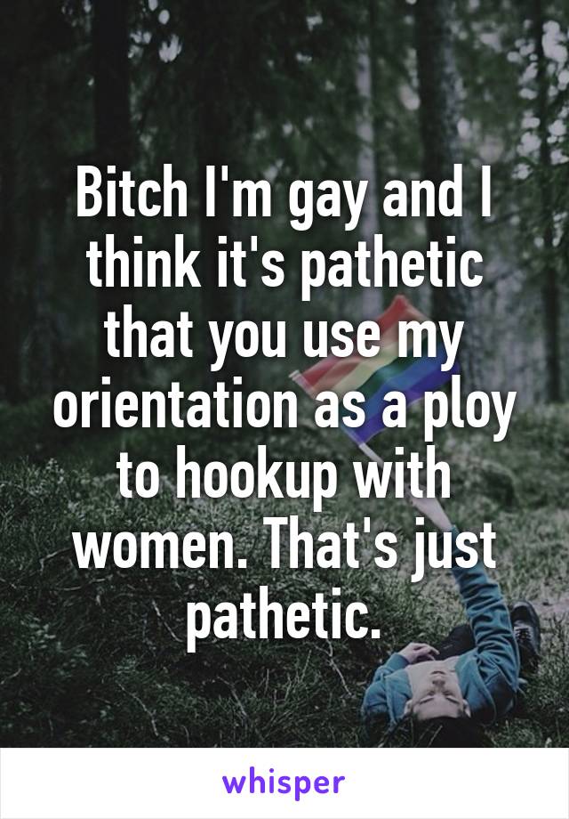 Bitch I'm gay and I think it's pathetic that you use my orientation as a ploy to hookup with women. That's just pathetic.