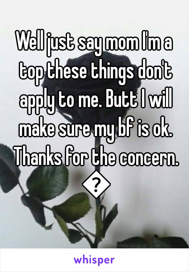 Well just say mom I'm a top these things don't apply to me. Butt I will make sure my bf is ok. Thanks for the concern. 👍