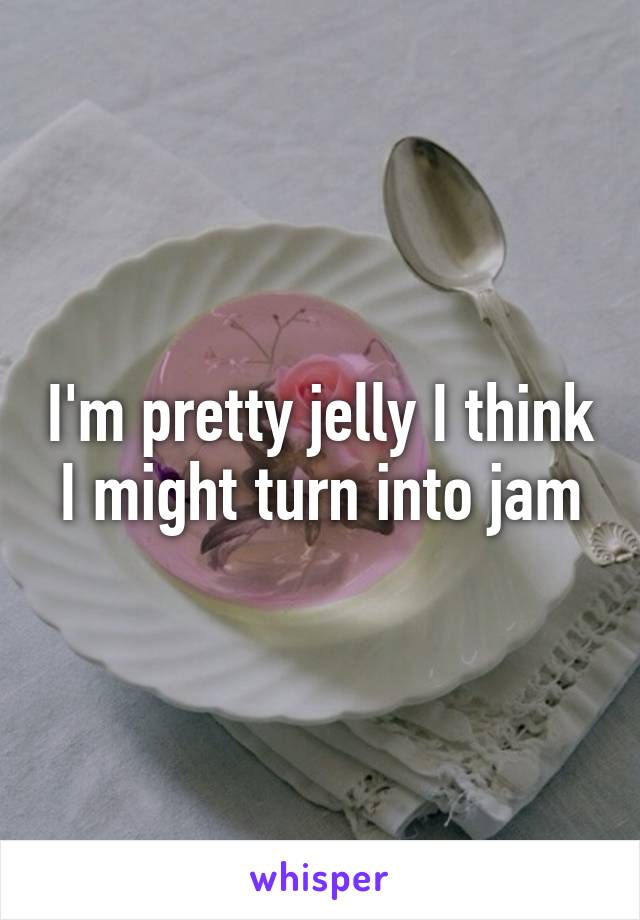 I'm pretty jelly I think I might turn into jam