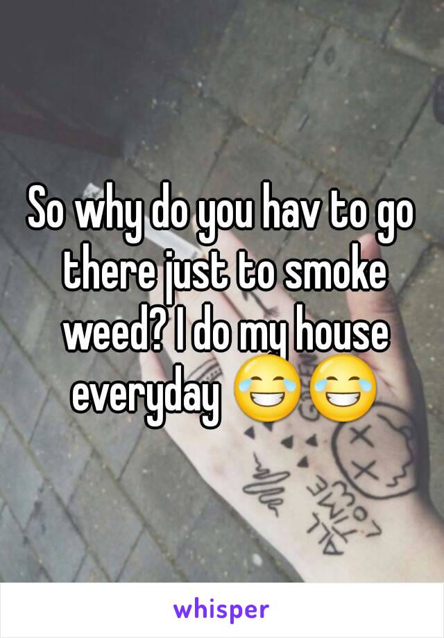 So why do you hav to go there just to smoke weed? I do my house everyday 😂😂