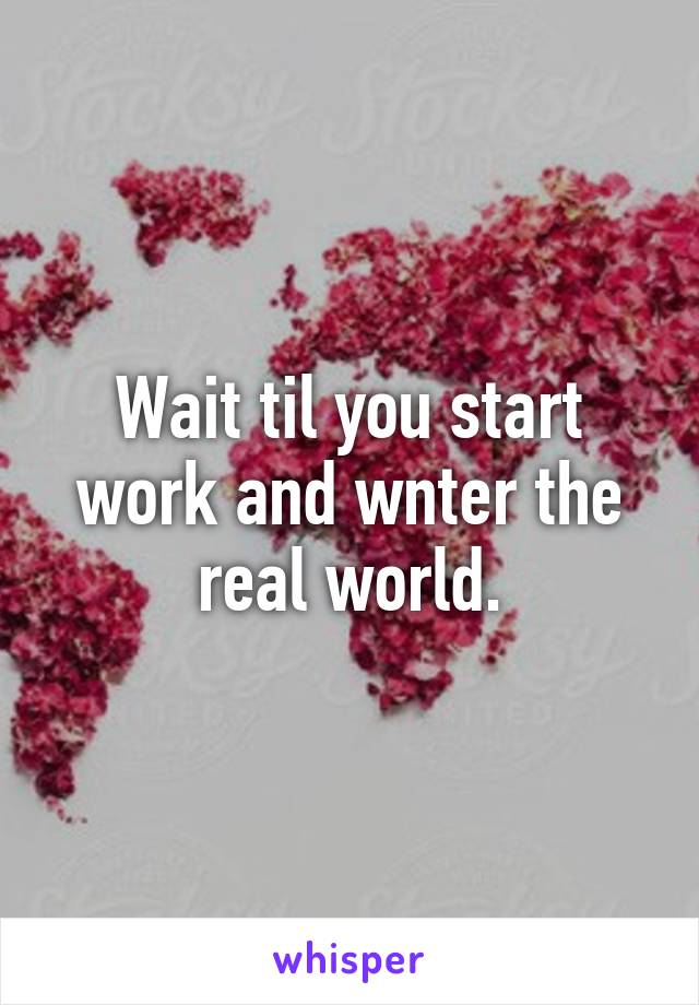 Wait til you start work and wnter the real world.