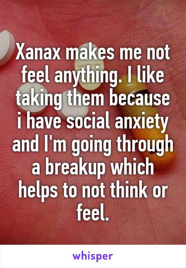 Xanax makes me not feel anything. I like taking them because i have social anxiety and I'm going through a breakup which helps to not think or feel.