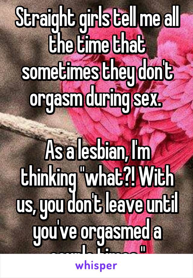 Straight girls tell me all the time that sometimes they don't orgasm during sex. 

As a lesbian, I'm thinking "what?! With us, you don't leave until you've orgasmed a couple times."