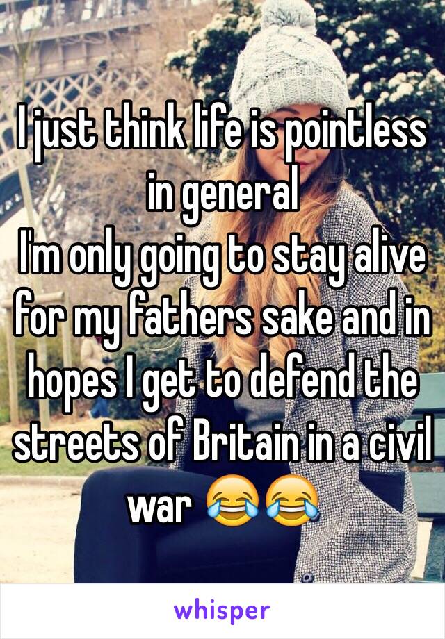 I just think life is pointless in general
I'm only going to stay alive for my fathers sake and in hopes I get to defend the streets of Britain in a civil war 😂😂