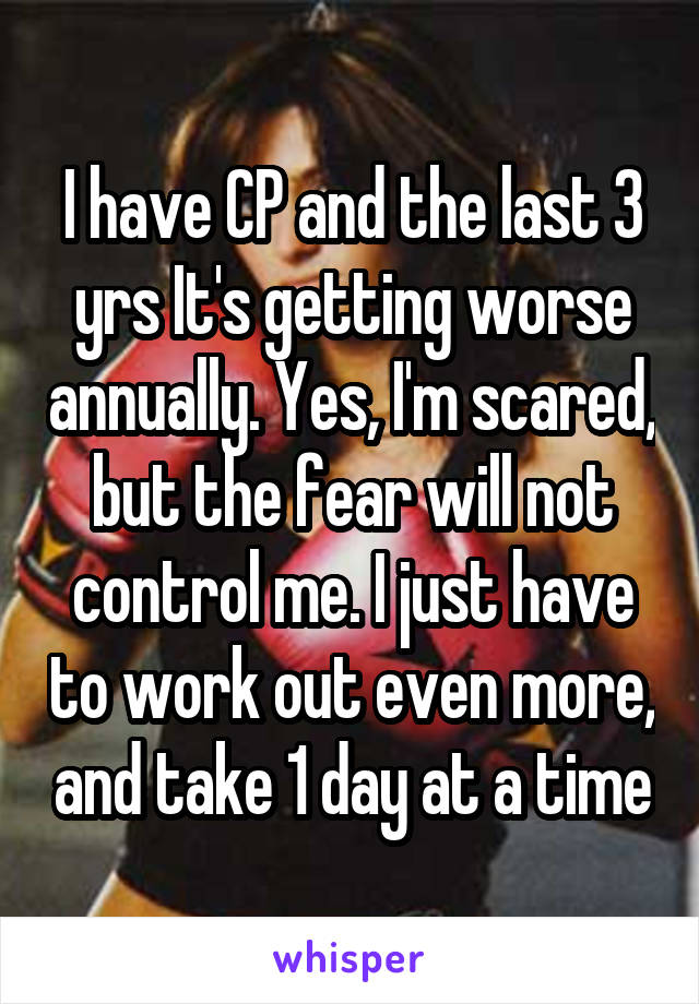 I have CP and the last 3 yrs It's getting worse annually. Yes, I'm scared, but the fear will not control me. I just have to work out even more, and take 1 day at a time