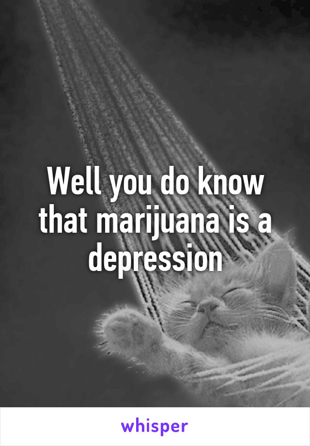 Well you do know that marijuana is a depression