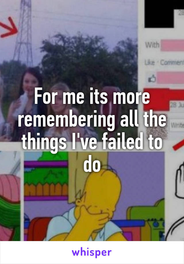 For me its more remembering all the things I've failed to do