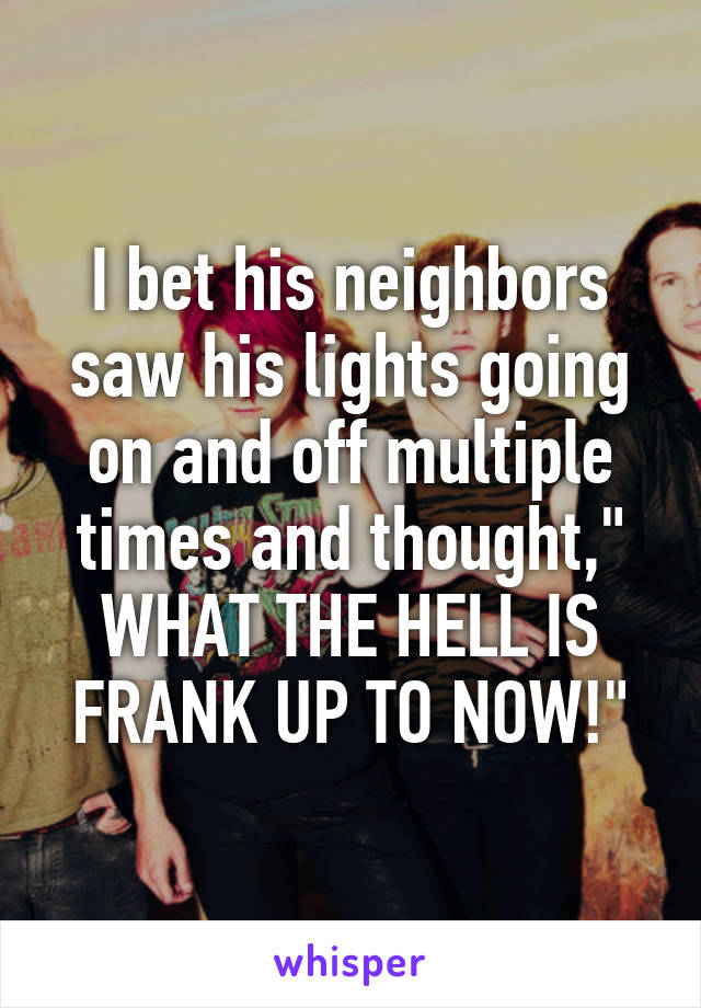 I bet his neighbors saw his lights going on and off multiple times and thought," WHAT THE HELL IS FRANK UP TO NOW!"