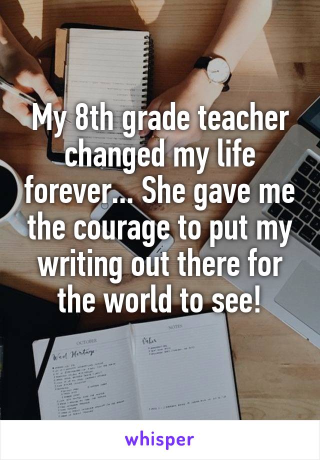 My 8th grade teacher changed my life forever... She gave me the courage to put my writing out there for the world to see!
