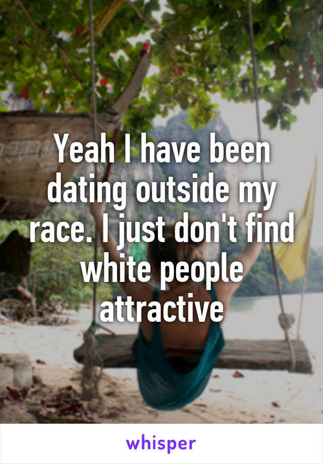 Yeah I have been dating outside my race. I just don't find white people attractive