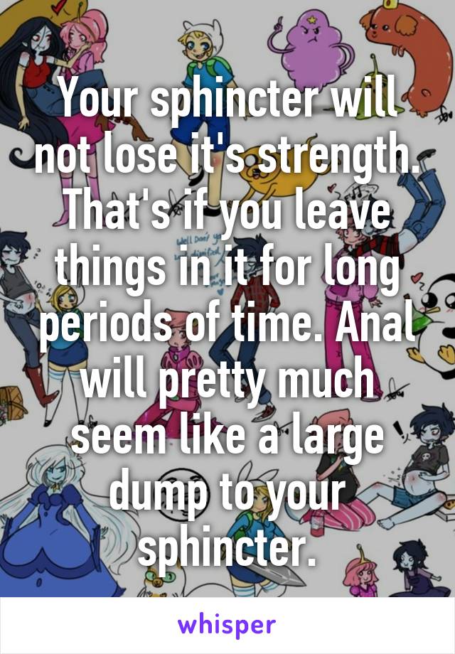 Your sphincter will not lose it's strength. That's if you leave things in it for long periods of time. Anal will pretty much seem like a large dump to your sphincter.