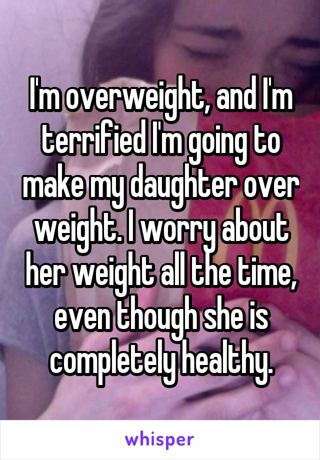 I'm overweight, and I'm terrified I'm going to make my daughter over weight. I worry about her weight all the time, even though she is completely healthy.