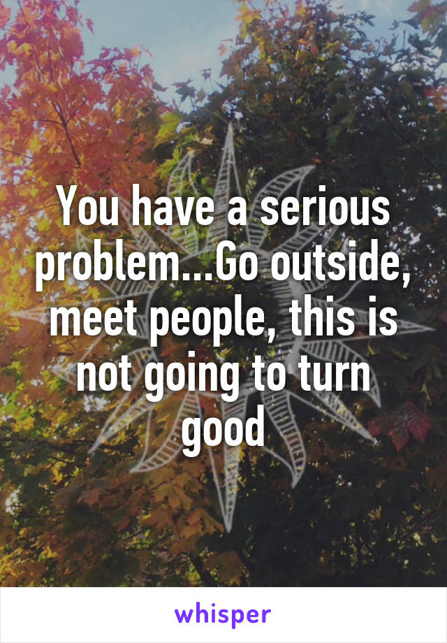 You have a serious problem...Go outside, meet people, this is not going to turn good