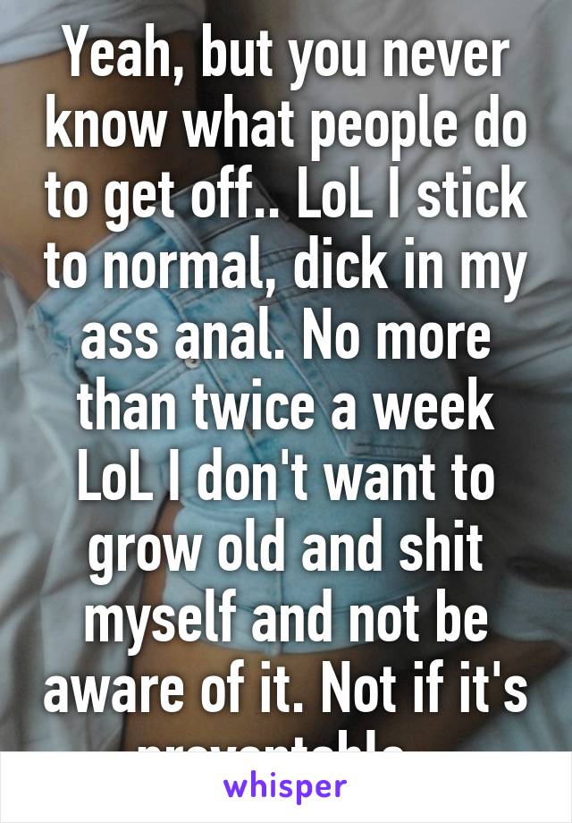 Yeah, but you never know what people do to get off.. LoL I stick to normal, dick in my ass anal. No more than twice a week LoL I don't want to grow old and shit myself and not be aware of it. Not if it's preventable. 