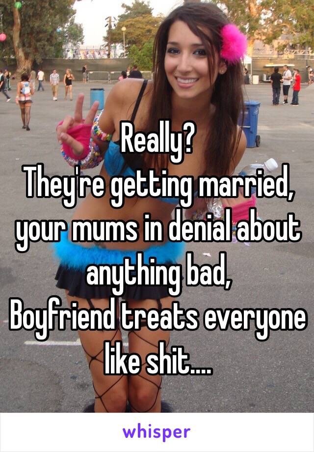 Really?
They're getting married, your mums in denial about anything bad, 
Boyfriend treats everyone like shit....