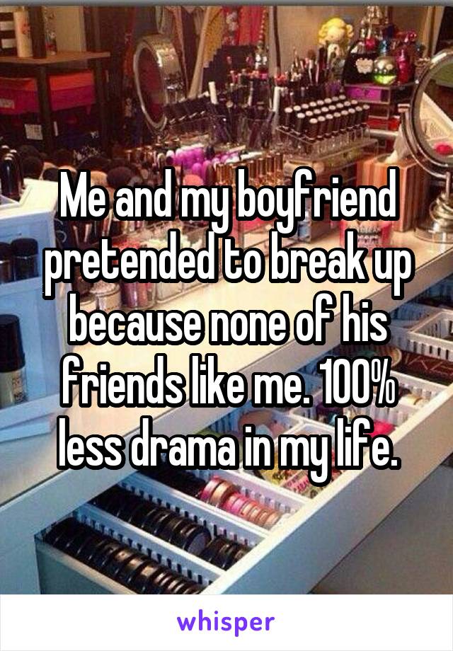 Me and my boyfriend pretended to break up because none of his friends like me. 100% less drama in my life.