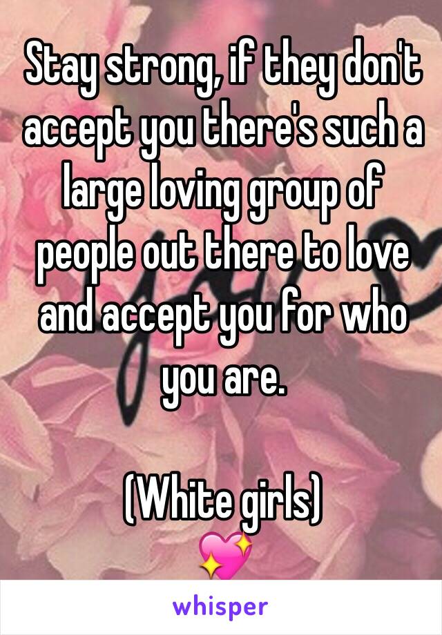 Stay strong, if they don't accept you there's such a large loving group of people out there to love and accept you for who you are.

(White girls) 
💖