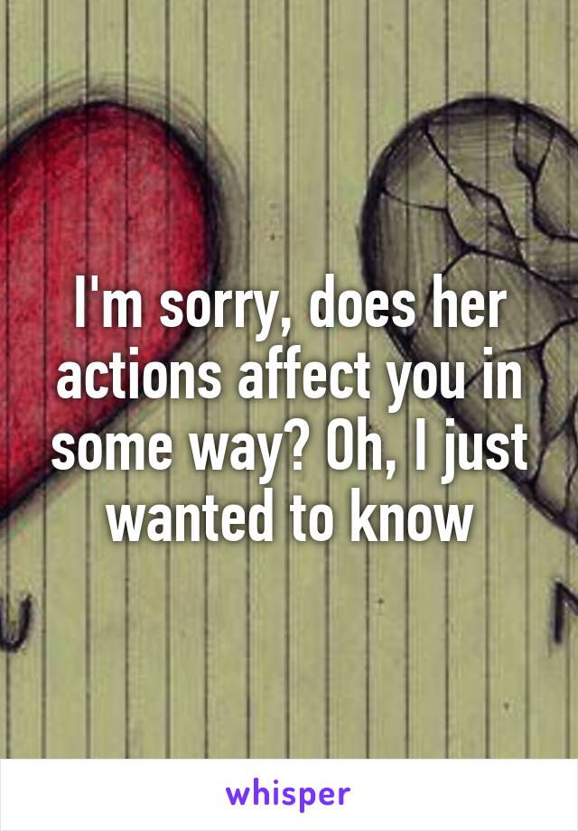 I'm sorry, does her actions affect you in some way? Oh, I just wanted to know