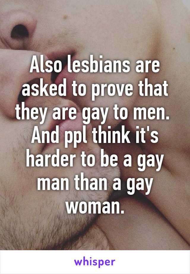 Also lesbians are asked to prove that they are gay to men. 
And ppl think it's harder to be a gay man than a gay woman.