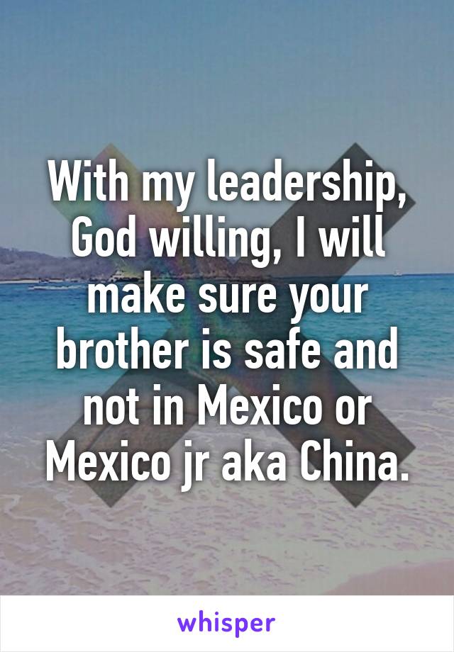 With my leadership, God willing, I will make sure your brother is safe and not in Mexico or Mexico jr aka China.