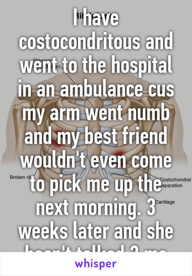 I have costocondritous and went to the hospital in an ambulance cus my arm went numb and my best friend wouldn't even come to pick me up the next morning. 3 weeks later and she hasn't talked 2 me