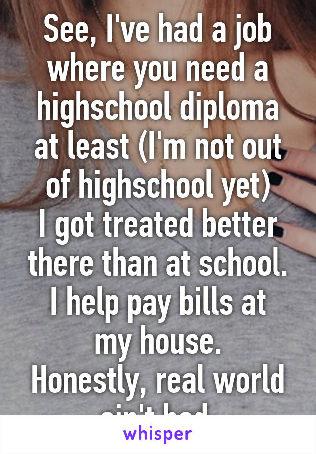 See, I've had a job where you need a highschool diploma at least (I'm not out of highschool yet)
I got treated better there than at school.
I help pay bills at my house.
Honestly, real world ain't bad.