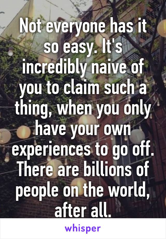 Not everyone has it so easy. It's incredibly naive of you to claim such a thing, when you only have your own experiences to go off. There are billions of people on the world, after all.