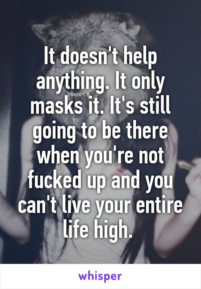 It doesn't help anything. It only masks it. It's still going to be there when you're not fucked up and you can't live your entire life high. 