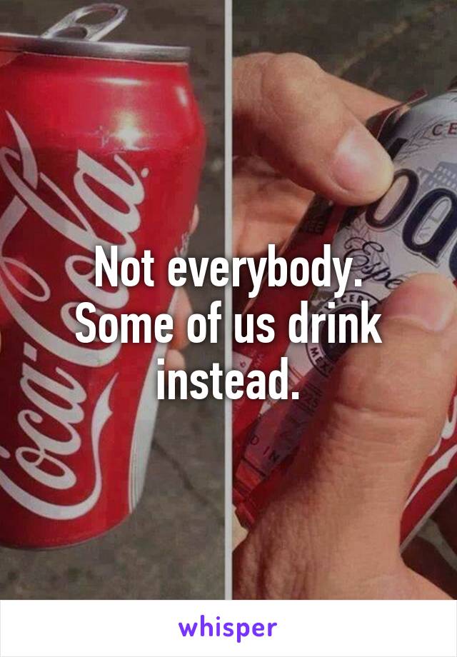 Not everybody.
Some of us drink instead.