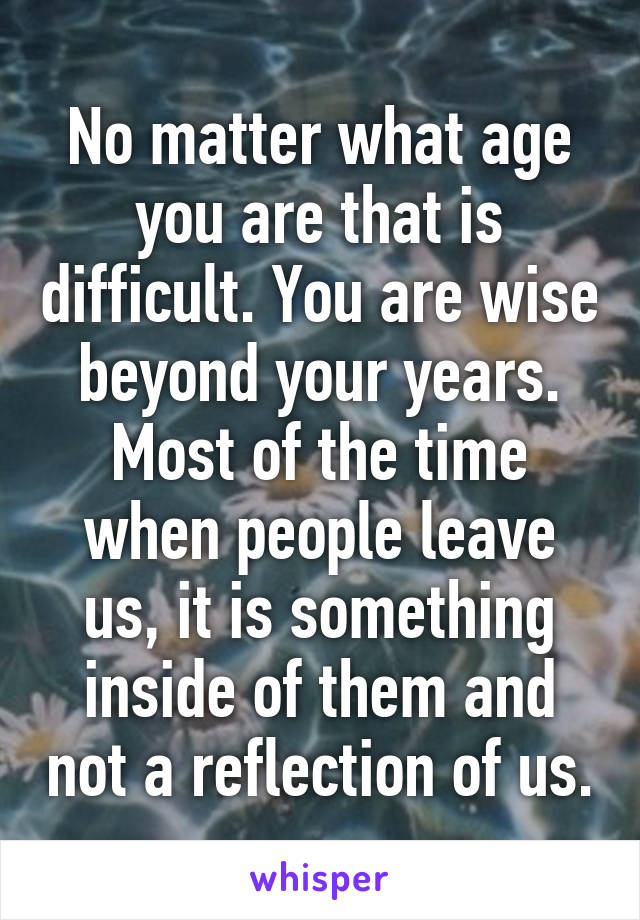 No matter what age you are that is difficult. You are wise beyond your years. Most of the time when people leave us, it is something inside of them and not a reflection of us.